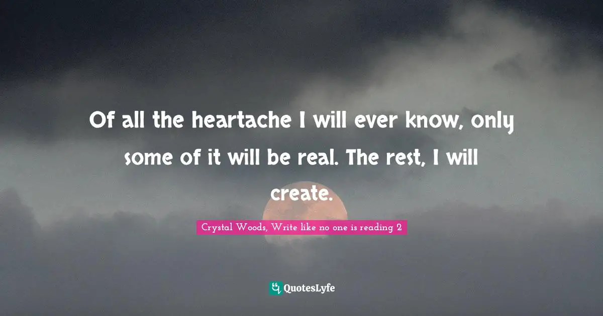 Crystal Woods, Write Like No One Is Reading Quotes: "Of all the heartache I will ever know, only some of it will be real. The rest, I will create."