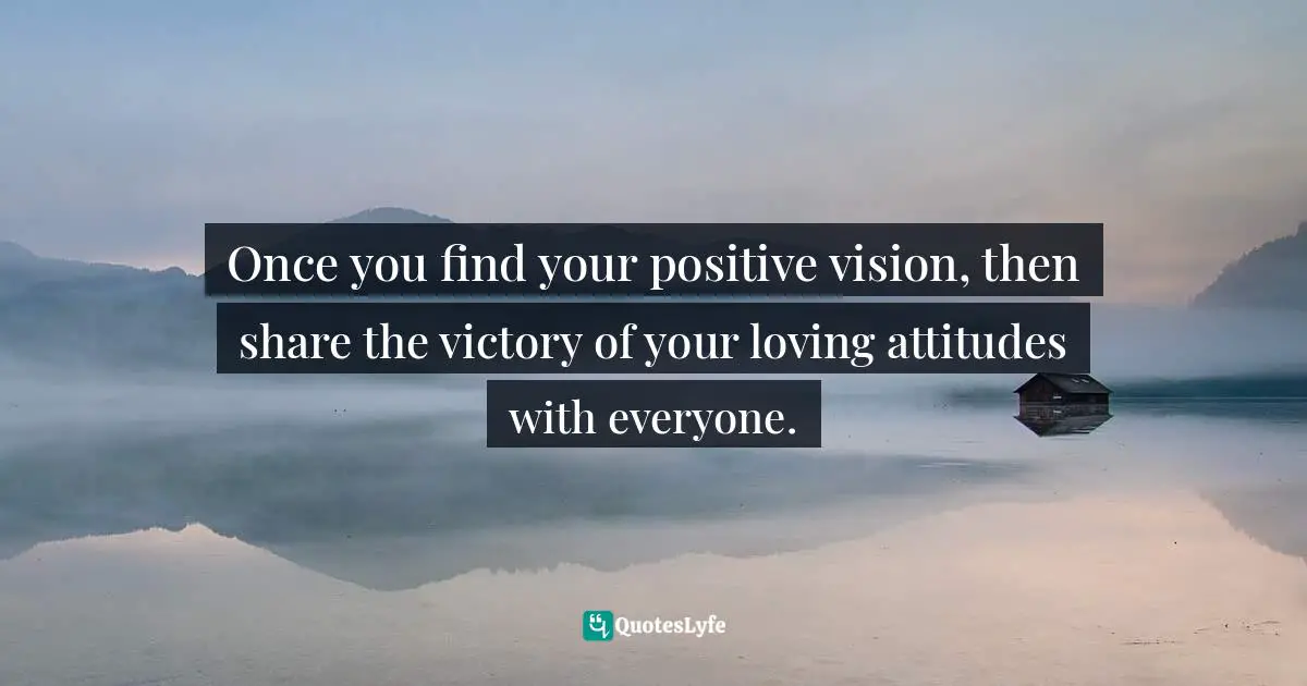 Once you find your positive vision, then share the victory of your loving attitudes with everyone.