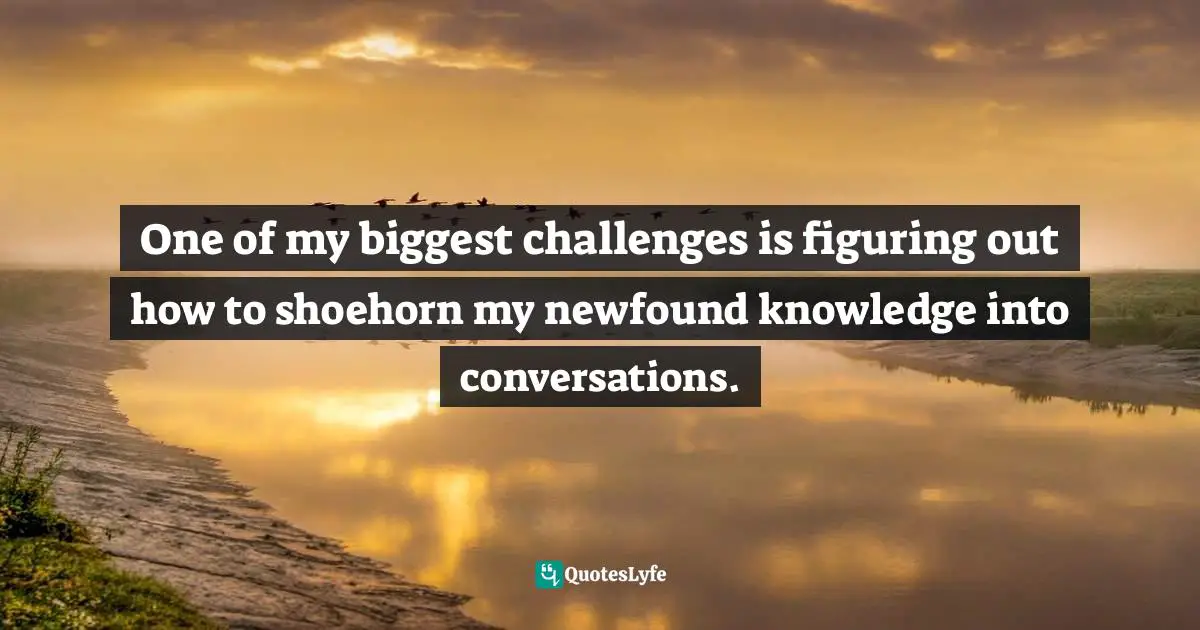 One of my biggest challenges is figuring out how to shoehorn my newfound knowledge into conversations.