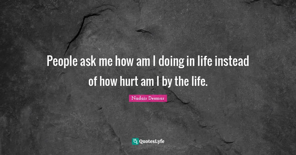 People ask me how am I doing in life instead of how hurt am I by the life.