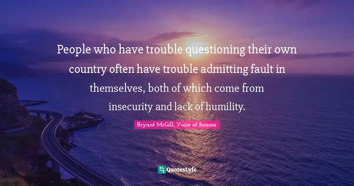 People who have trouble questioning their own country often have trouble admitting fault in themselves, both of which come from insecurity and lack of humility.