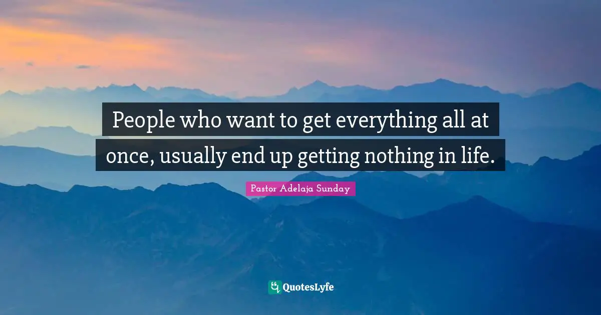 People who want to get everything all at once, usually end up getting nothing in life.