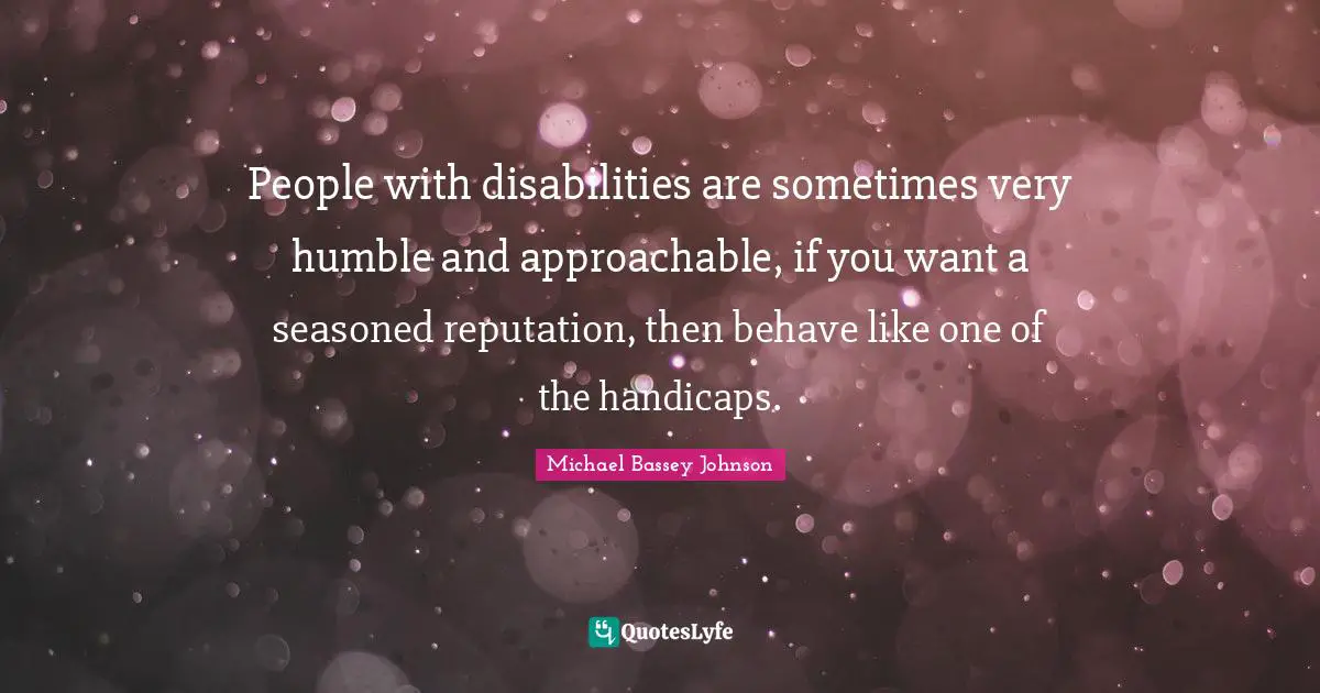 People with disabilities are sometimes very humble and approachable, if you want a seasoned reputation, then behave like one of the handicaps.