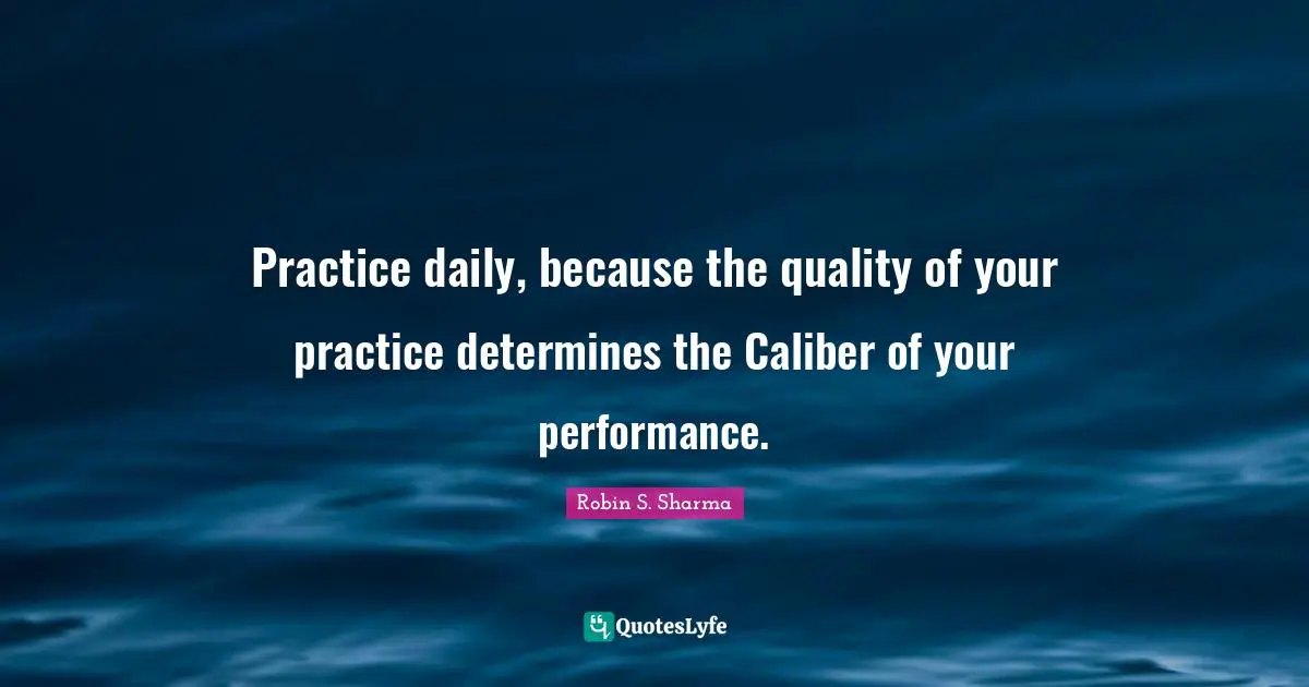 Practice daily, because the quality of your practice determines the Caliber of your performance.