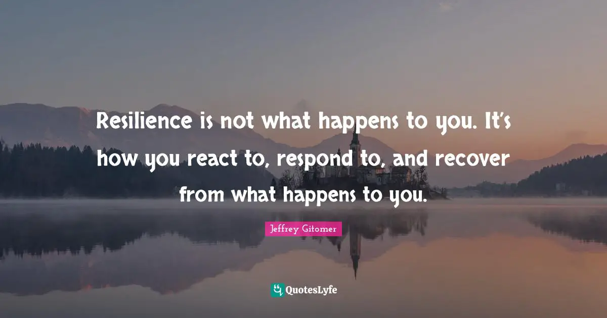Resilience is not what happens to you. It’s how you react to, respond to, and recover from what happens to you.
