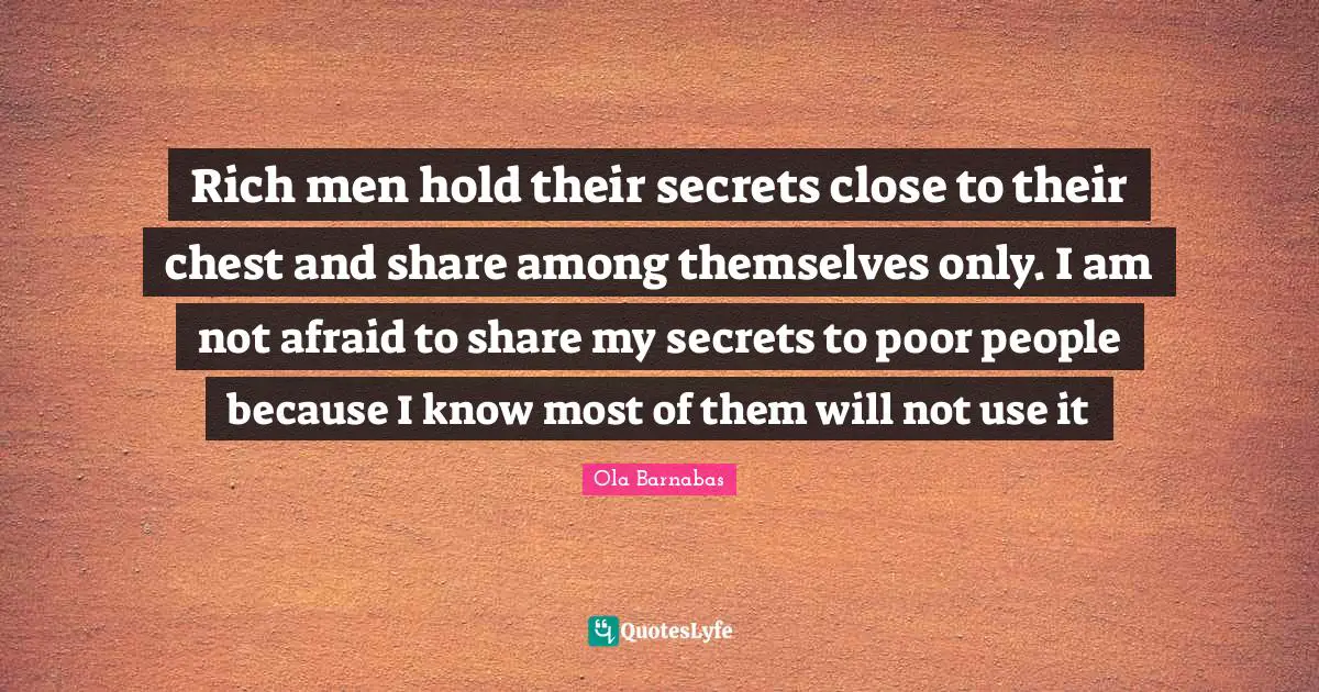 Rich men hold their secrets close to their chest and share among themselves only. I am not afraid to share my secrets to poor people because I know most of them will not use it