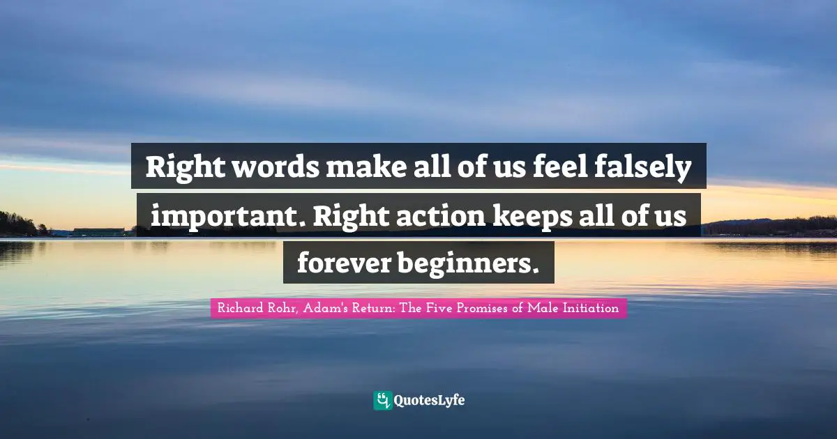 Right words make all of us feel falsely important. Right action keeps all of us forever beginners.