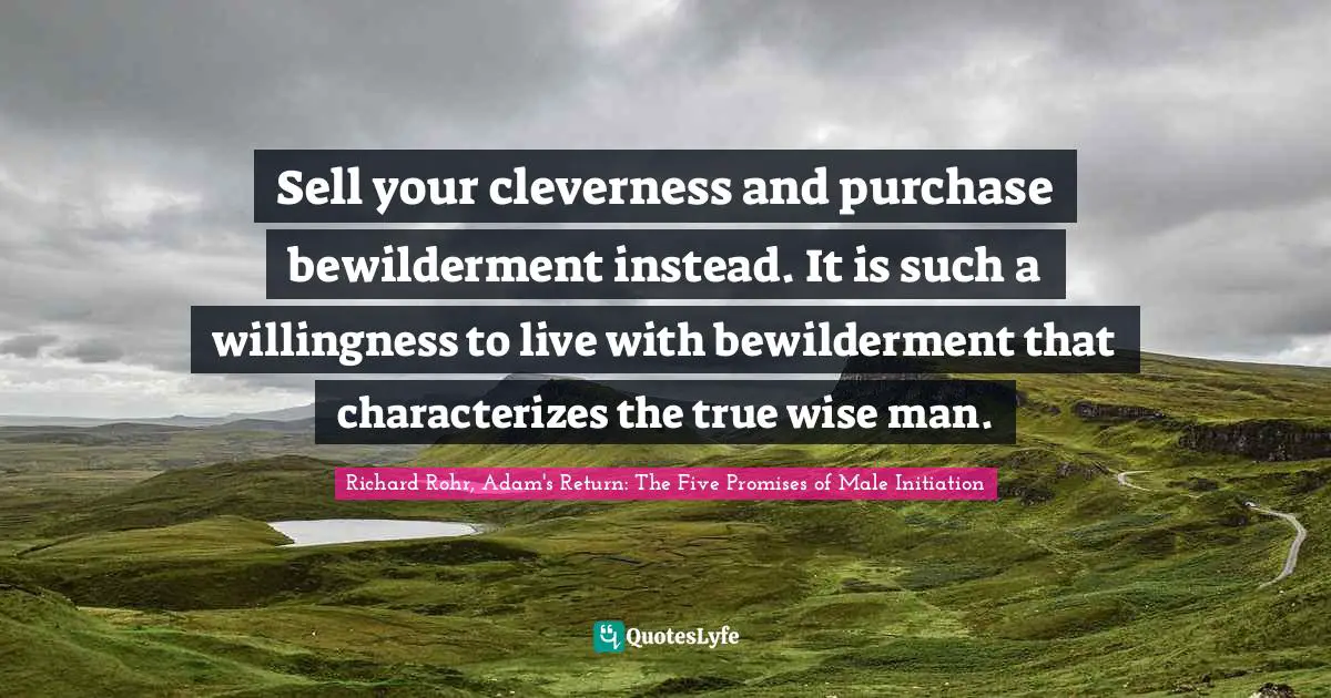 Sell your cleverness and purchase bewilderment instead. It is such a willingness to live with bewilderment that characterizes the true wise man.