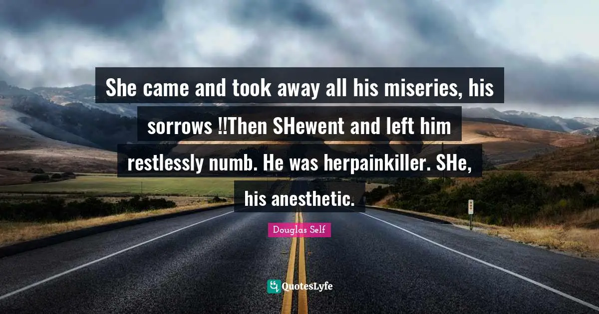 She came and took away all his miseries, his sorrows !!Then SHewent and left him restlessly numb. He was herpainkiller. SHe, his anesthetic.