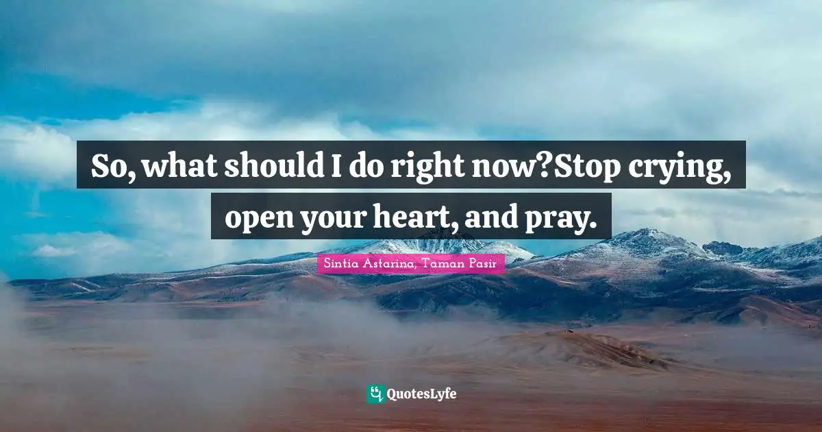 So, what should I do right now?Stop crying, open your heart, and pray.