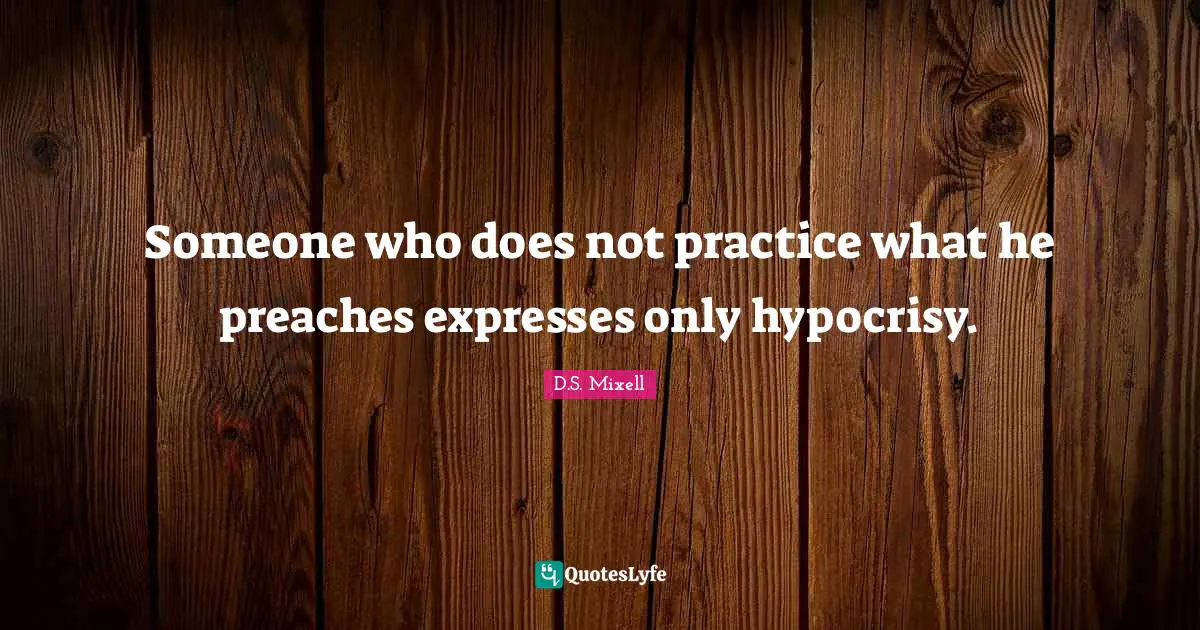 Someone who does not practice what he preaches expresses only hypocrisy.