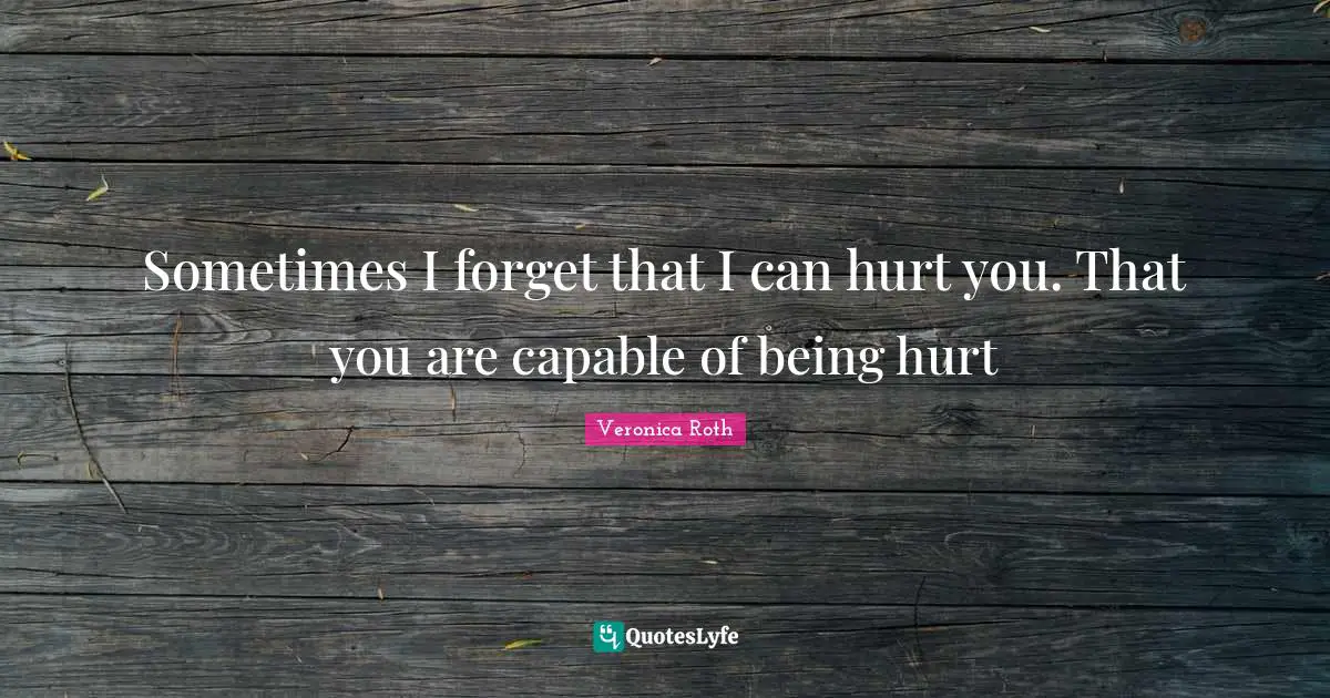 Sometimes I forget that I can hurt you. That you are capable of being hurt
