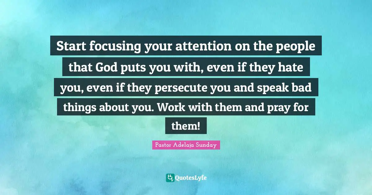 Start focusing your attention on the people that God puts you with, even if they hate you, even if they persecute you and speak bad things about you. Work with them and pray for them!
