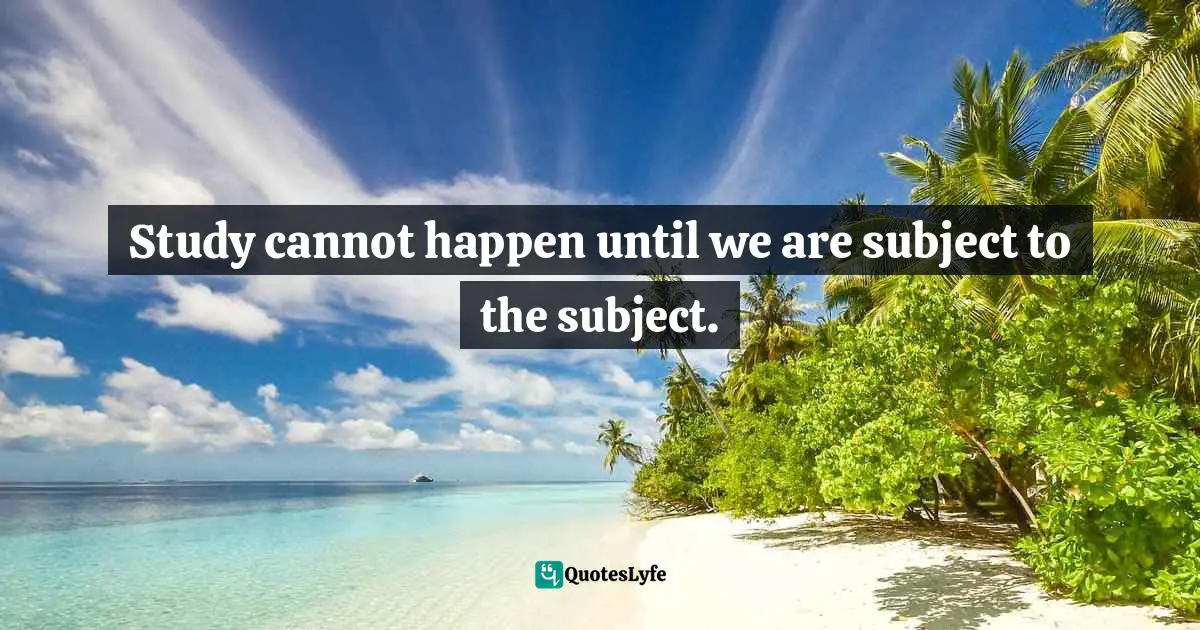 Study cannot happen until we are subject to the subject.