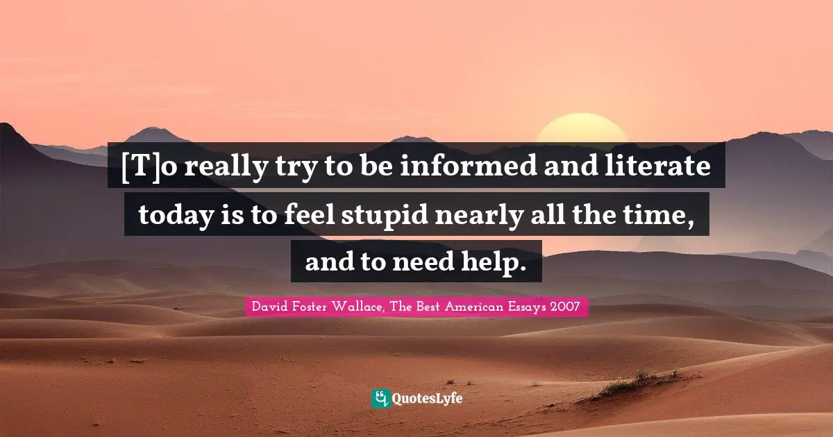 [T]o really try to be informed and literate today is to feel stupid nearly all the time, and to need help.