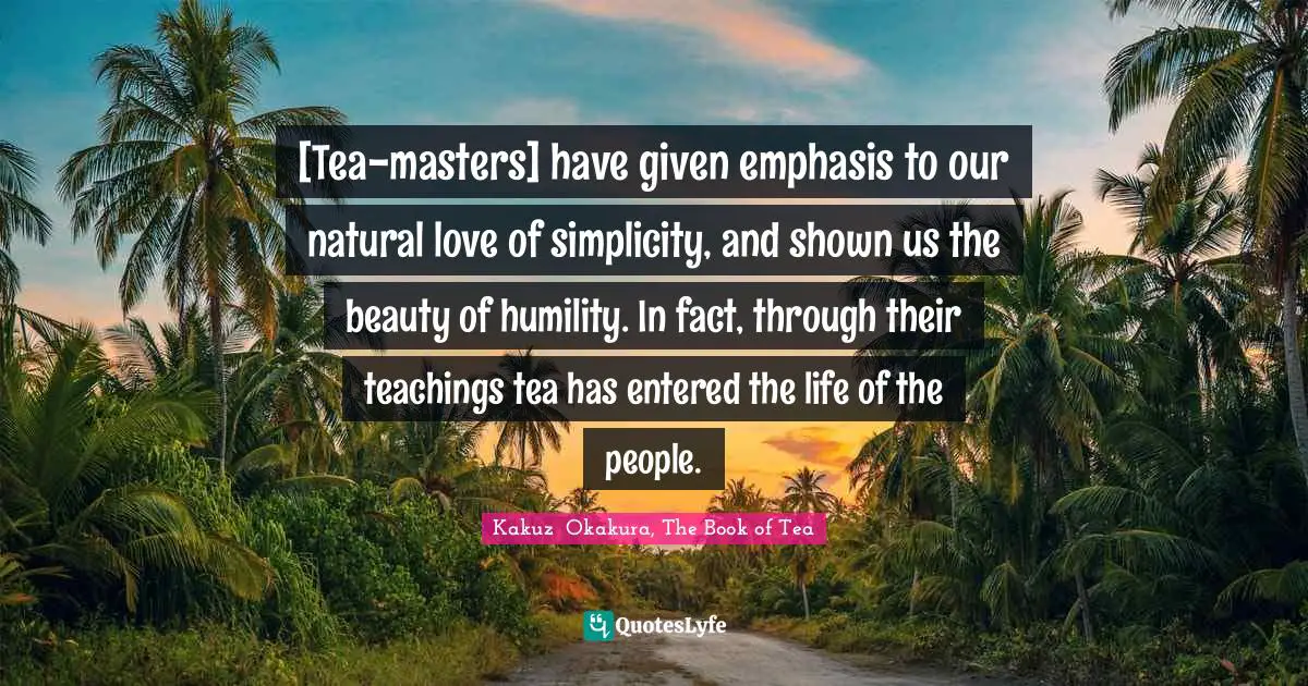 Kakuzō Okakura, The Book Of Tea Quotes: "[Tea-masters] have given emphasis to our natural love of simplicity, and shown us the beauty of humility. In fact, through their teachings tea has entered the life of the people."