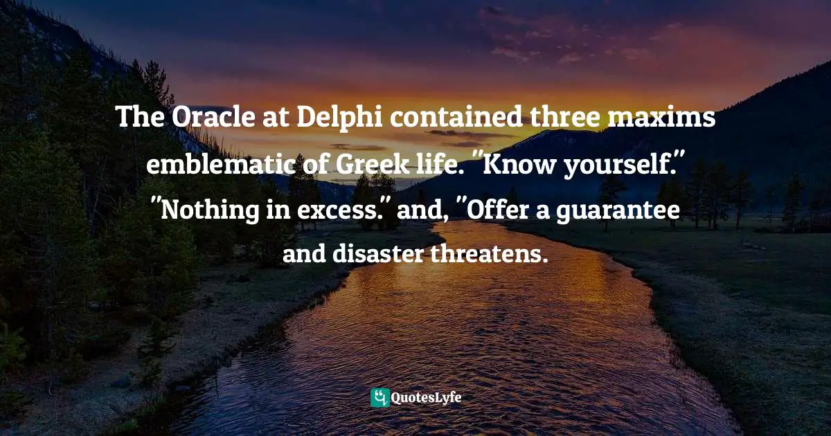 The Oracle at Delphi contained three maxims emblematic of Greek life. "Know yourself." "Nothing in excess." and, "Offer a guarantee and disaster threatens.