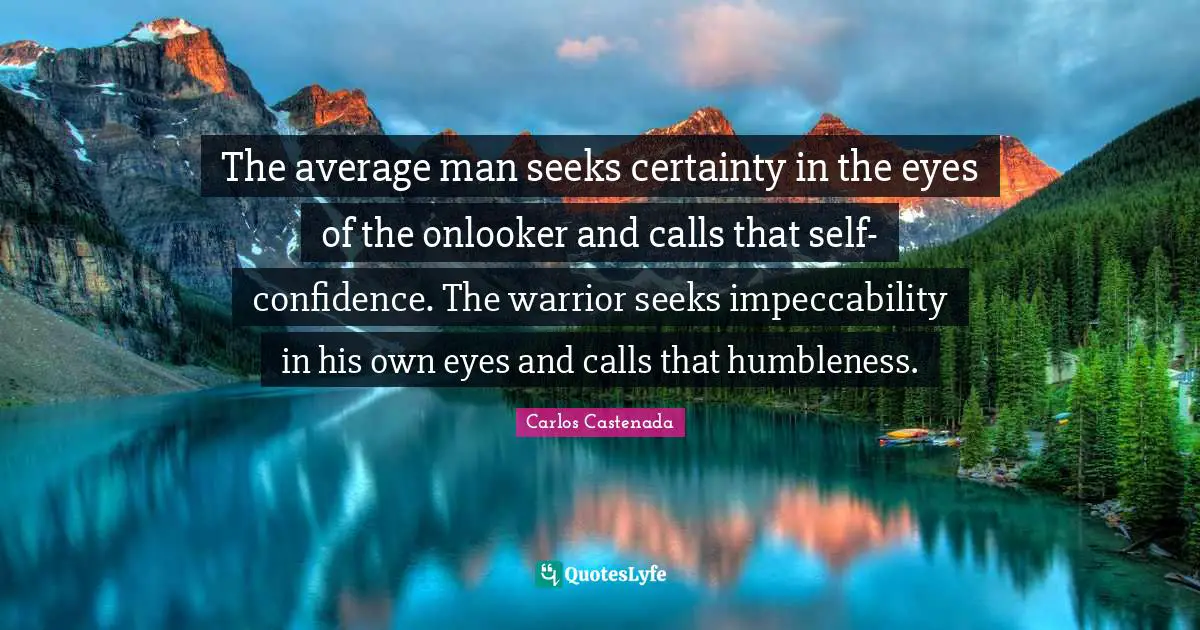 The average man seeks certainty in the eyes of the onlooker and calls that self-confidence. The warrior seeks impeccability in his own eyes and calls that humbleness.
