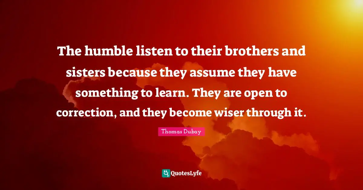 The humble listen to their brothers and sisters because they assume they have something to learn. They are open to correction, and they become wiser through it.