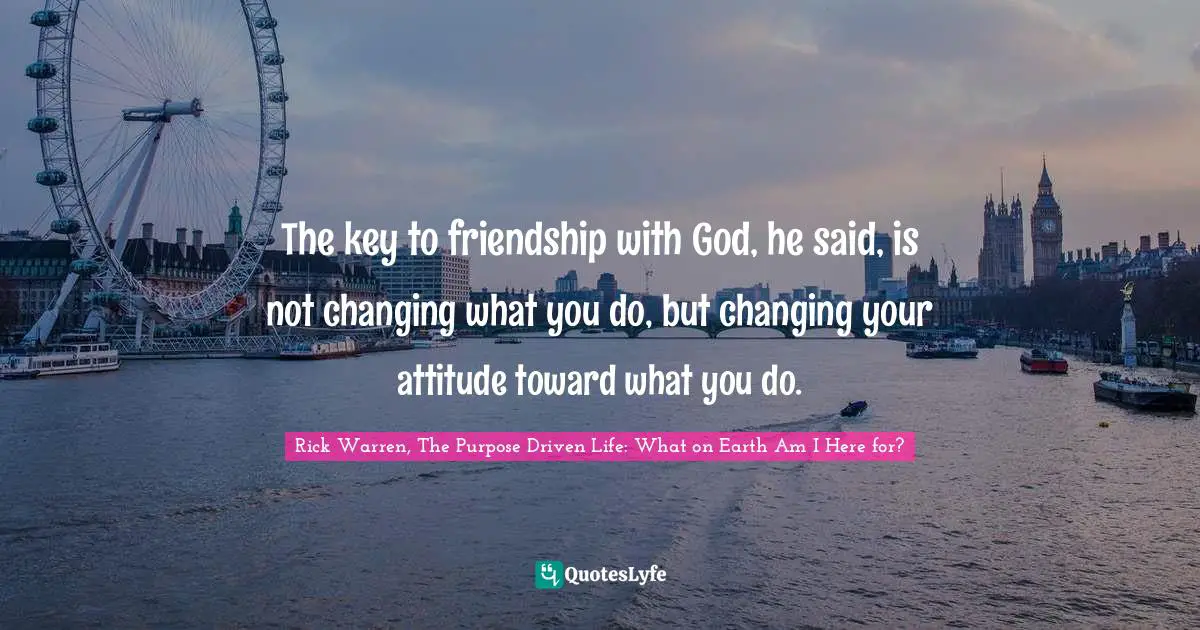 Rick Warren, The Purpose Driven Life: What On Earth Am I Here For? Quotes: "The key to friendship with God, he said, is not changing what you do, but changing your attitude toward what you do."