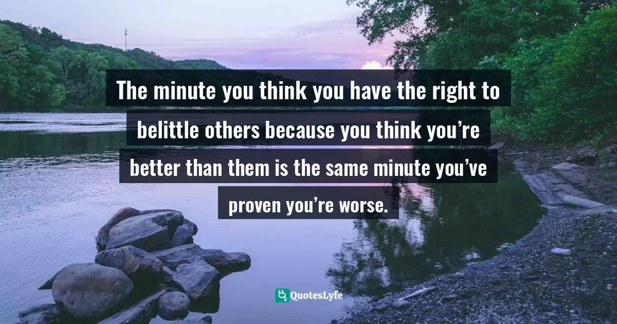 The minute you think you have the right to belittle others because you think you’re better than them is the same minute you’ve proven you’re worse.