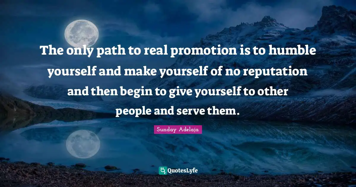 The only path to real promotion is to humble yourself and make yourself of no reputation and then begin to give yourself to other people and serve them.