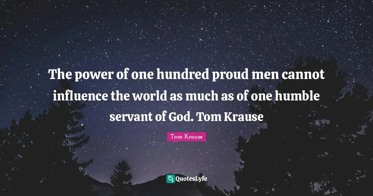 The power of one hundred proud men cannot influence the world as much as of one humble servant of God. Tom Krause