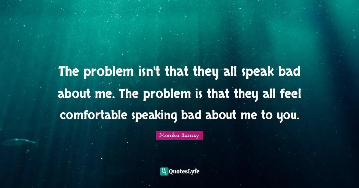 The problem isn't that they all speak bad about me. The problem is that they all feel comfortable speaking bad about me to you.