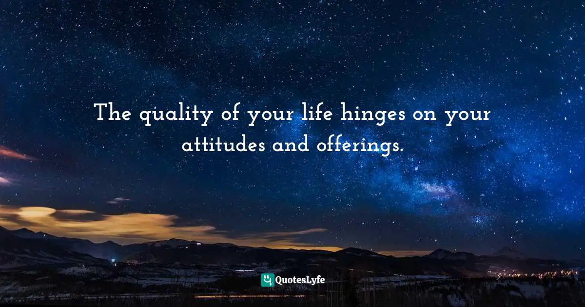 The quality of your life hinges on your attitudes and offerings.