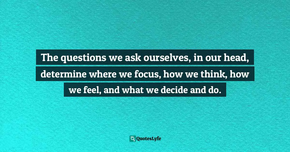 The questions we ask ourselves, in our head, determine where we focus, how we think, how we feel, and what we decide and do.