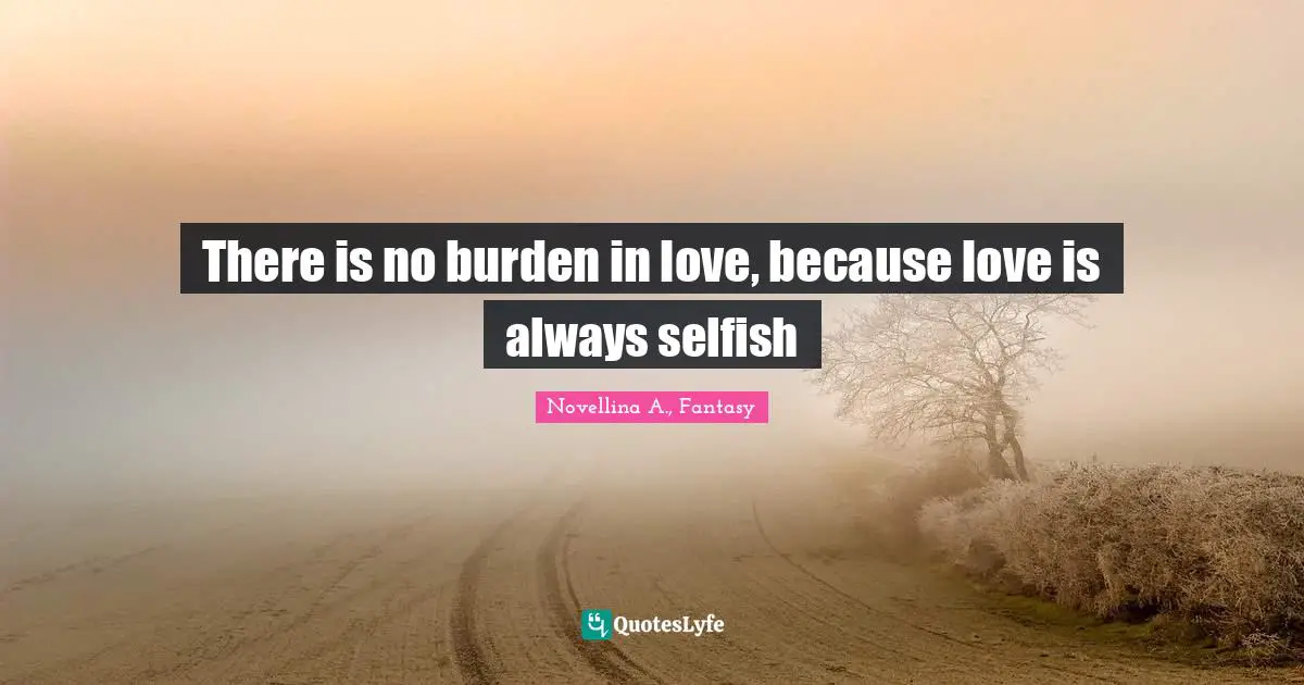 There is no burden in love, because love is always selfish