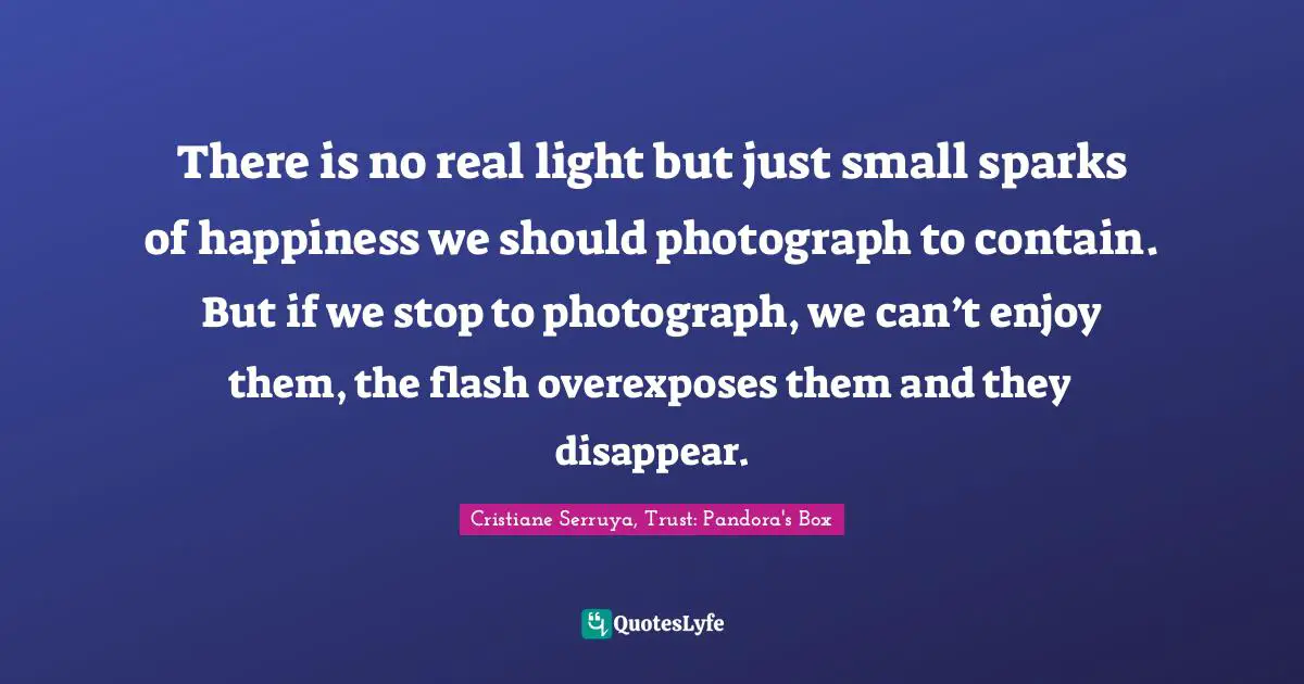 There is no real light but just small sparks of happiness we should photograph to contain. But if we stop to photograph, we can’t enjoy them, the flash overexposes them and they disappear.