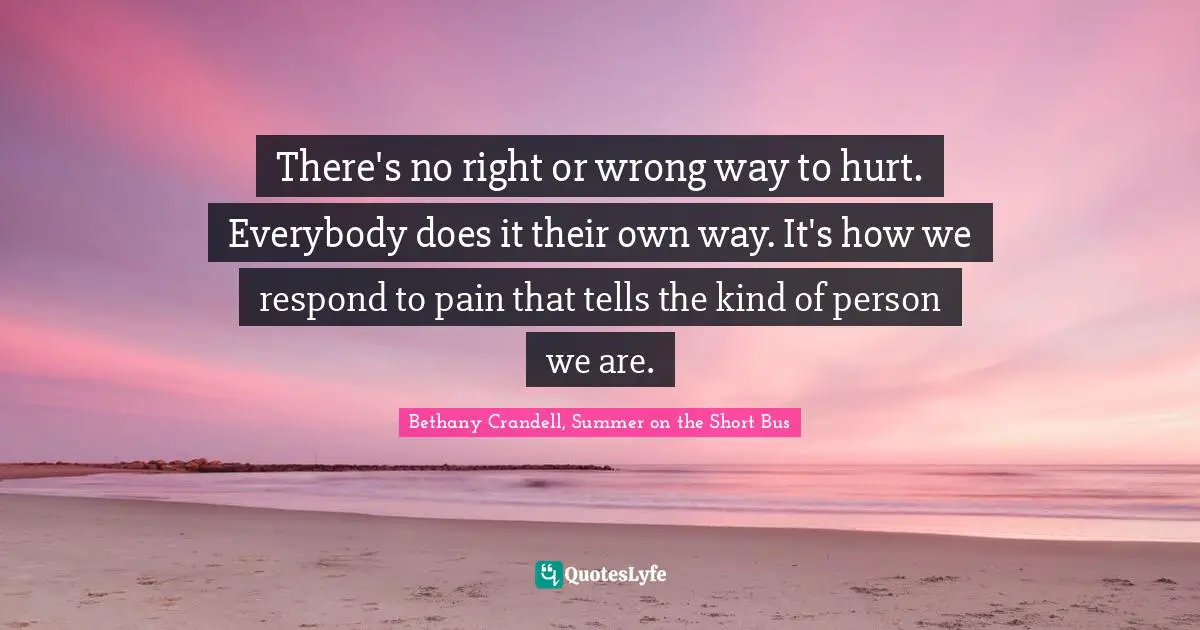 There's no right or wrong way to hurt. Everybody does it their own way. It's how we respond to pain that tells the kind of person we are.
