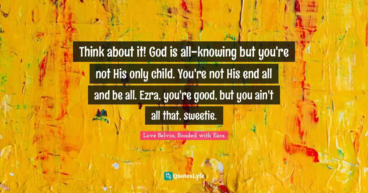 Think about it! God is all-knowing but you're not His only child. You're not His end all and be all. Ezra, you're good, but you ain't all that, sweetie.