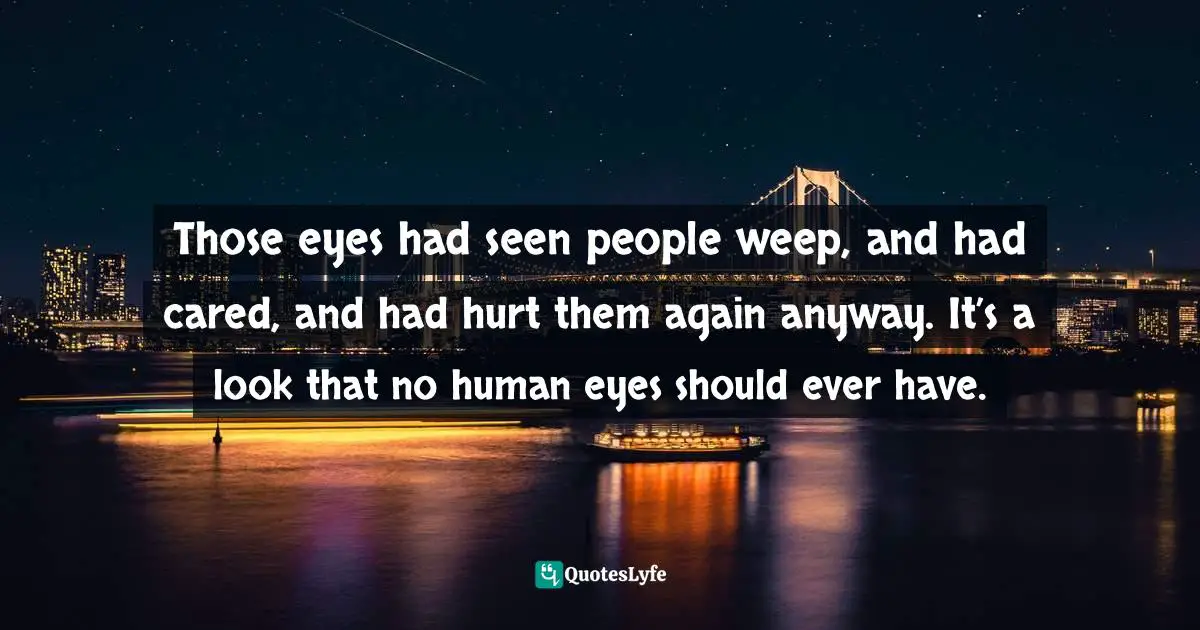 Those eyes had seen people weep, and had cared, and had hurt them again anyway. It’s a look that no human eyes should ever have.