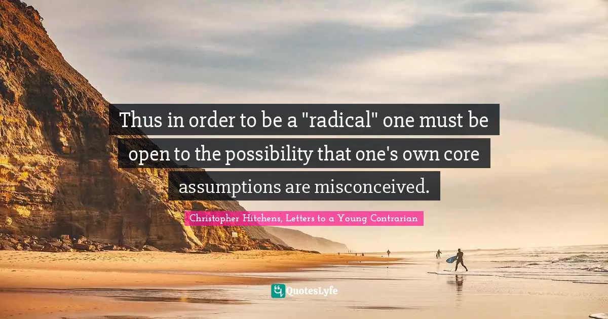 Christopher Hitchens, Letters To A Young Contrarian Quotes: "Thus in order to be a "radical" one must be open to the possibility that one's own core assumptions are misconceived."
