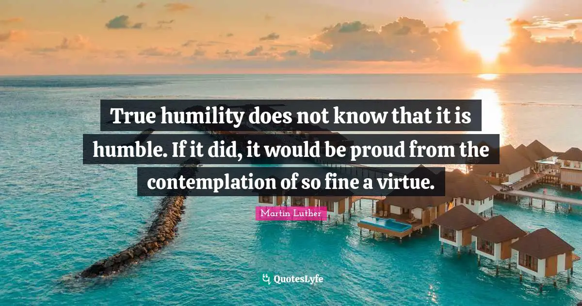 True humility does not know that it is humble. If it did, it would be proud from the contemplation of so fine a virtue.