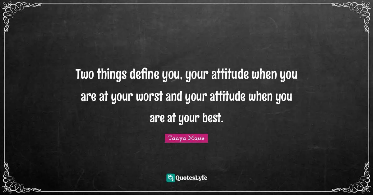 Two things define you, your attitude when you are at your worst and your attitude when you are at your best.