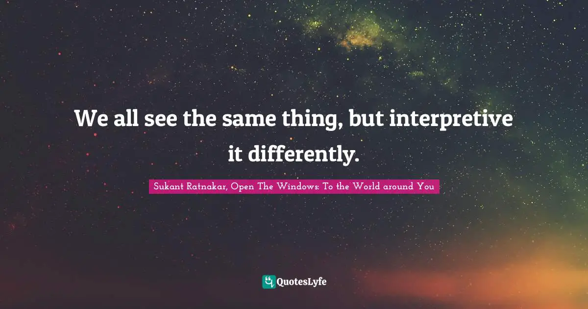 We all see the same thing, but interpretive it differently.