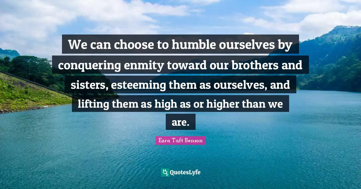 We can choose to humble ourselves by conquering enmity toward our brothers and sisters, esteeming them as ourselves, and lifting them as high as or higher than we are.