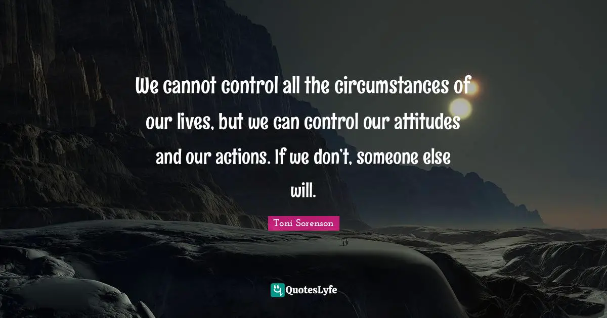 We cannot control all the circumstances of our lives, but we can control our attitudes and our actions. If we don’t, someone else will.