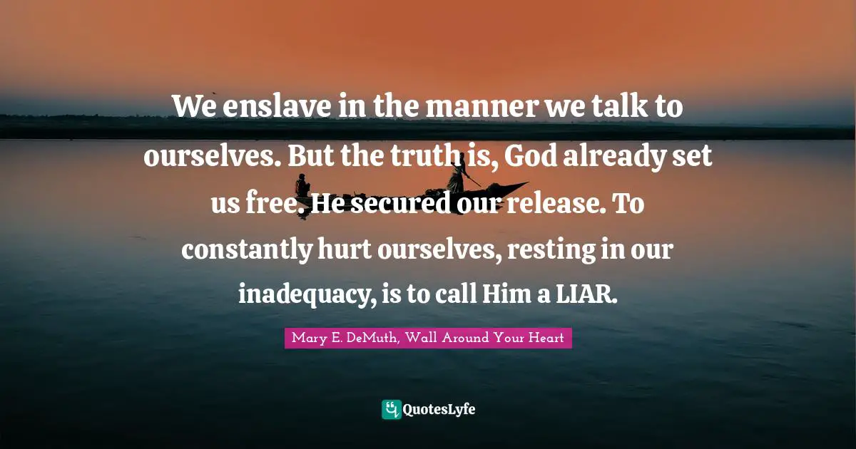 We enslave in the manner we talk to ourselves. But the truth is, God already set us free. He secured our release. To constantly hurt ourselves, resting in our inadequacy, is to call Him a LIAR.