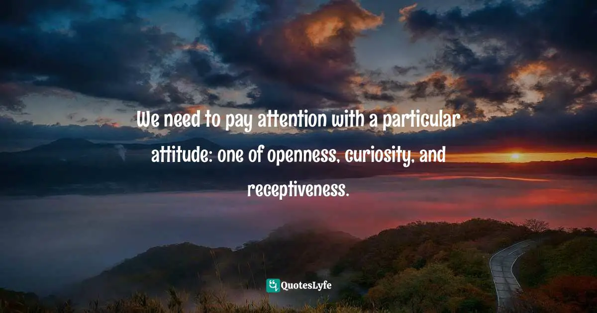 We need to pay attention with a particular attitude: one of openness, curiosity, and receptiveness.