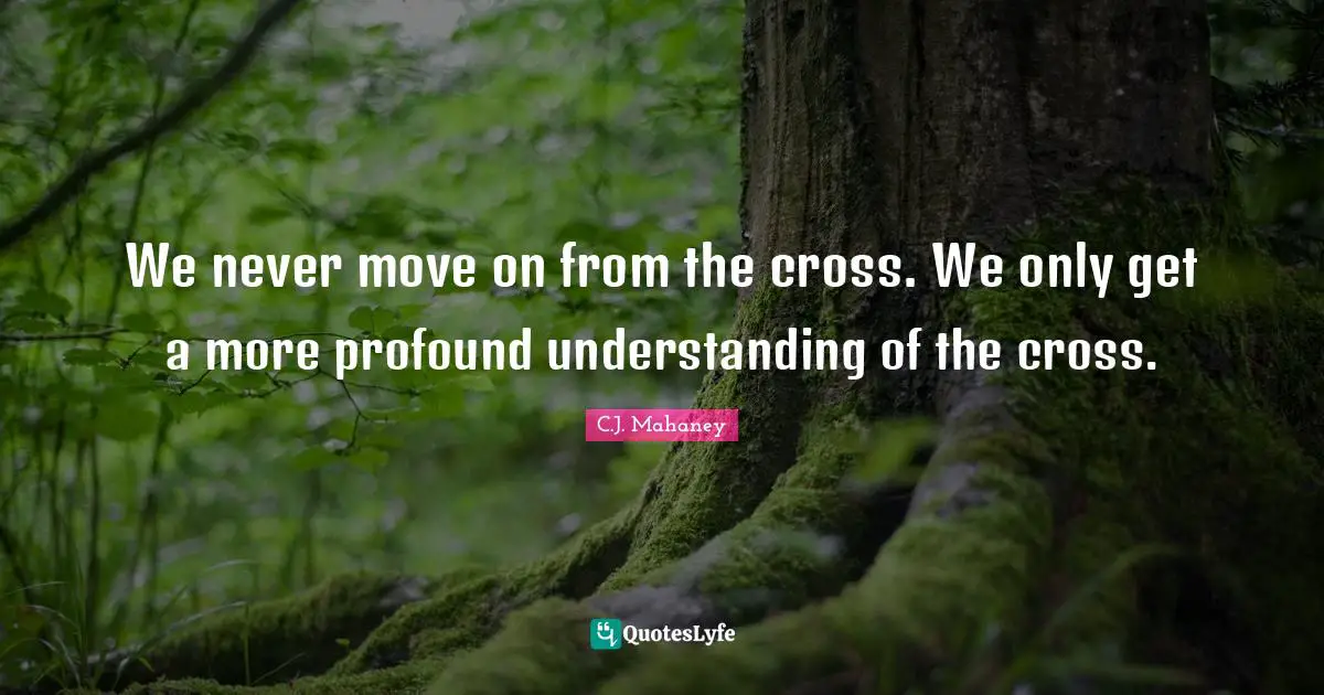 C.J. Mahaney Quotes: "We never move on from the cross. We only get a more profound understanding of the cross."