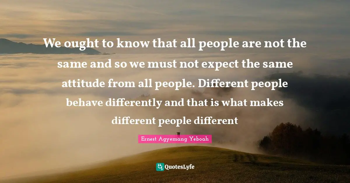 Different Perspective Quotes: "We ought to know that all people are not the same and so we must not expect the same attitude from all people. Different people behave differently and that is what makes different people different"