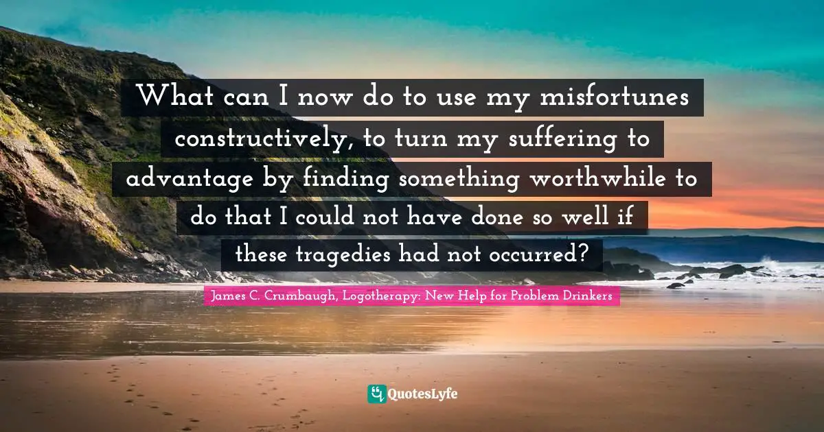 What can I now do to use my misfortunes constructively, to turn my suffering to advantage by finding something worthwhile to do that I could not have done so well if these tragedies had not occurred?