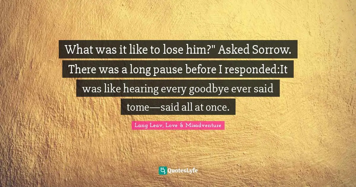 What was it like to lose him?" Asked Sorrow. There was a long pause before I responded:It was like hearing every goodbye ever said tome—said all at once.