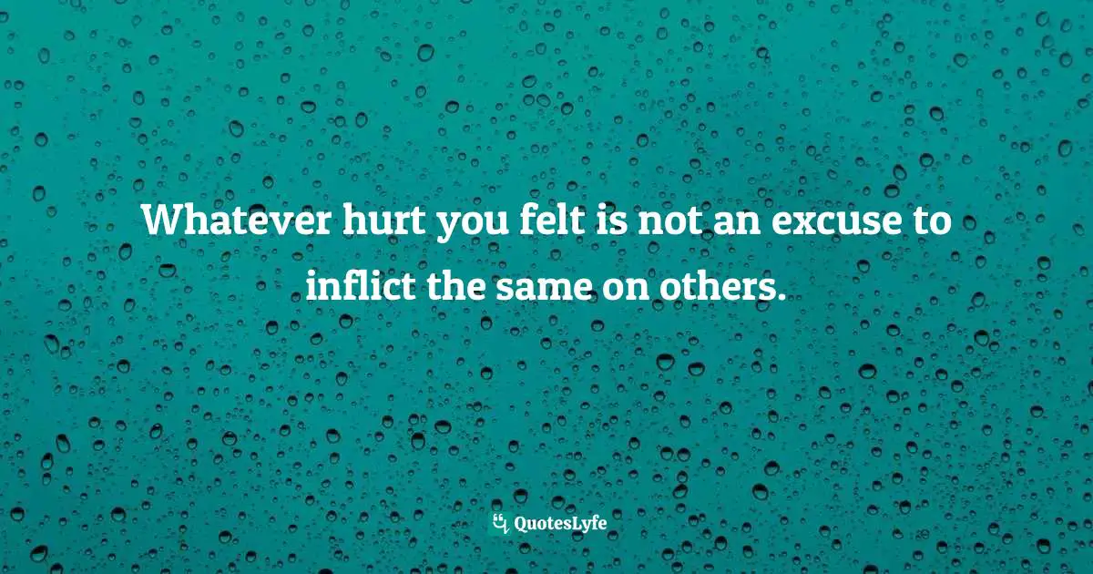 Whatever hurt you felt is not an excuse to inflict the same on others.