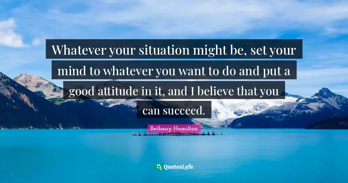 Whatever your situation might be, set your mind to whatever you want to do and put a good attitude in it, and I believe that you can succeed.