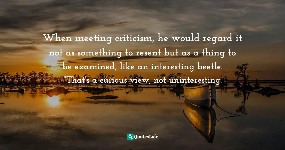 Barbara W. Tuchman, The Proud Tower: A Portrait Of The World Before The War, 1890-1914 Quotes: "When meeting criticism, he would regard it not as something to resent but as a thing to be examined, like an interesting beetle. "That's a curious view, not uninteresting."